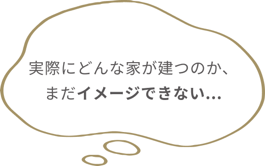 実際にどんな家が建つのか、
                  まだイメージできない...